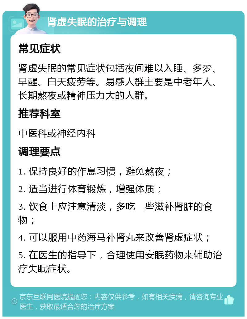 肾虚失眠的治疗与调理 常见症状 肾虚失眠的常见症状包括夜间难以入睡、多梦、早醒、白天疲劳等。易感人群主要是中老年人、长期熬夜或精神压力大的人群。 推荐科室 中医科或神经内科 调理要点 1. 保持良好的作息习惯，避免熬夜； 2. 适当进行体育锻炼，增强体质； 3. 饮食上应注意清淡，多吃一些滋补肾脏的食物； 4. 可以服用中药海马补肾丸来改善肾虚症状； 5. 在医生的指导下，合理使用安眠药物来辅助治疗失眠症状。