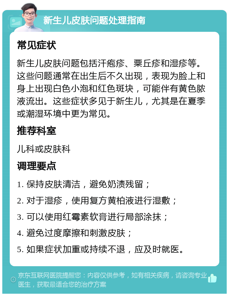 新生儿皮肤问题处理指南 常见症状 新生儿皮肤问题包括汗疱疹、粟丘疹和湿疹等。这些问题通常在出生后不久出现，表现为脸上和身上出现白色小泡和红色斑块，可能伴有黄色脓液流出。这些症状多见于新生儿，尤其是在夏季或潮湿环境中更为常见。 推荐科室 儿科或皮肤科 调理要点 1. 保持皮肤清洁，避免奶渍残留； 2. 对于湿疹，使用复方黄柏液进行湿敷； 3. 可以使用红霉素软膏进行局部涂抹； 4. 避免过度摩擦和刺激皮肤； 5. 如果症状加重或持续不退，应及时就医。