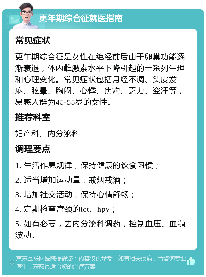 更年期综合征就医指南 常见症状 更年期综合征是女性在绝经前后由于卵巢功能逐渐衰退，体内雌激素水平下降引起的一系列生理和心理变化。常见症状包括月经不调、头皮发麻、眩晕、胸闷、心悸、焦灼、乏力、盗汗等，易感人群为45-55岁的女性。 推荐科室 妇产科、内分泌科 调理要点 1. 生活作息规律，保持健康的饮食习惯； 2. 适当增加运动量，戒烟戒酒； 3. 增加社交活动，保持心情舒畅； 4. 定期检查宫颈的tct、hpv； 5. 如有必要，去内分泌科调药，控制血压、血糖波动。