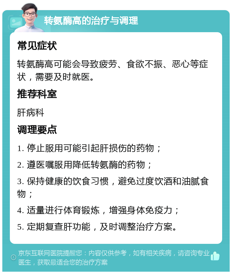 转氨酶高的治疗与调理 常见症状 转氨酶高可能会导致疲劳、食欲不振、恶心等症状，需要及时就医。 推荐科室 肝病科 调理要点 1. 停止服用可能引起肝损伤的药物； 2. 遵医嘱服用降低转氨酶的药物； 3. 保持健康的饮食习惯，避免过度饮酒和油腻食物； 4. 适量进行体育锻炼，增强身体免疫力； 5. 定期复查肝功能，及时调整治疗方案。