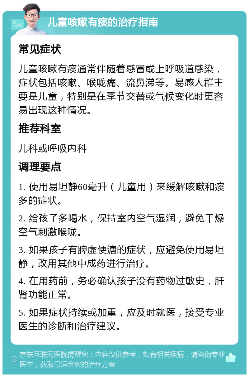 儿童咳嗽有痰的治疗指南 常见症状 儿童咳嗽有痰通常伴随着感冒或上呼吸道感染，症状包括咳嗽、喉咙痛、流鼻涕等。易感人群主要是儿童，特别是在季节交替或气候变化时更容易出现这种情况。 推荐科室 儿科或呼吸内科 调理要点 1. 使用易坦静60毫升（儿童用）来缓解咳嗽和痰多的症状。 2. 给孩子多喝水，保持室内空气湿润，避免干燥空气刺激喉咙。 3. 如果孩子有脾虚便溏的症状，应避免使用易坦静，改用其他中成药进行治疗。 4. 在用药前，务必确认孩子没有药物过敏史，肝肾功能正常。 5. 如果症状持续或加重，应及时就医，接受专业医生的诊断和治疗建议。