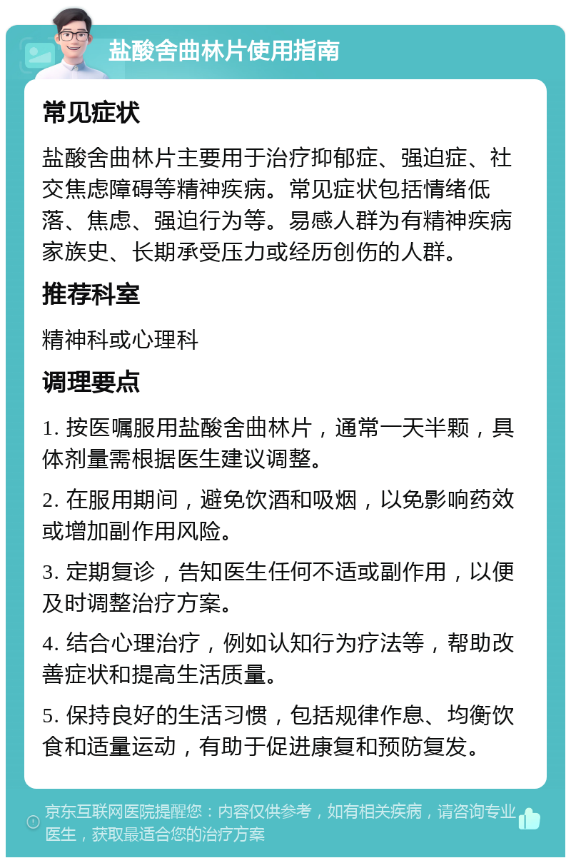 盐酸舍曲林片使用指南 常见症状 盐酸舍曲林片主要用于治疗抑郁症、强迫症、社交焦虑障碍等精神疾病。常见症状包括情绪低落、焦虑、强迫行为等。易感人群为有精神疾病家族史、长期承受压力或经历创伤的人群。 推荐科室 精神科或心理科 调理要点 1. 按医嘱服用盐酸舍曲林片，通常一天半颗，具体剂量需根据医生建议调整。 2. 在服用期间，避免饮酒和吸烟，以免影响药效或增加副作用风险。 3. 定期复诊，告知医生任何不适或副作用，以便及时调整治疗方案。 4. 结合心理治疗，例如认知行为疗法等，帮助改善症状和提高生活质量。 5. 保持良好的生活习惯，包括规律作息、均衡饮食和适量运动，有助于促进康复和预防复发。