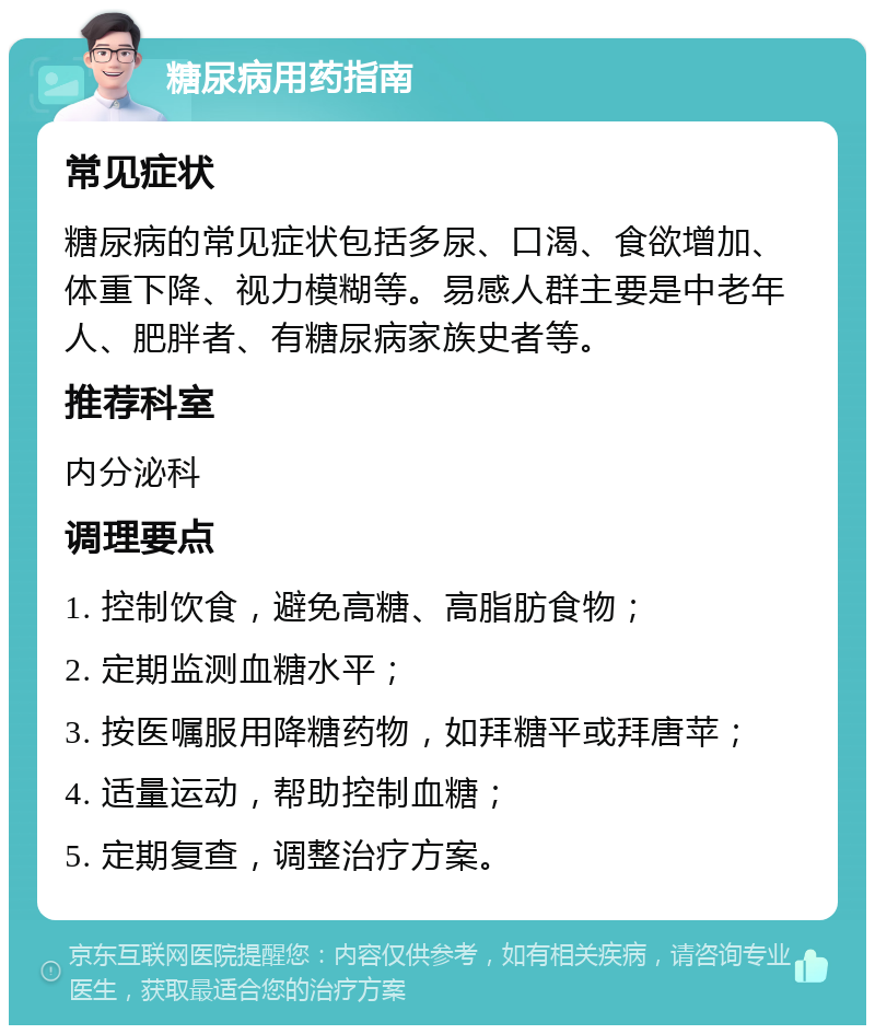 糖尿病用药指南 常见症状 糖尿病的常见症状包括多尿、口渴、食欲增加、体重下降、视力模糊等。易感人群主要是中老年人、肥胖者、有糖尿病家族史者等。 推荐科室 内分泌科 调理要点 1. 控制饮食，避免高糖、高脂肪食物； 2. 定期监测血糖水平； 3. 按医嘱服用降糖药物，如拜糖平或拜唐苹； 4. 适量运动，帮助控制血糖； 5. 定期复查，调整治疗方案。