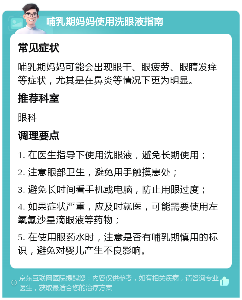 哺乳期妈妈使用洗眼液指南 常见症状 哺乳期妈妈可能会出现眼干、眼疲劳、眼睛发痒等症状，尤其是在鼻炎等情况下更为明显。 推荐科室 眼科 调理要点 1. 在医生指导下使用洗眼液，避免长期使用； 2. 注意眼部卫生，避免用手触摸患处； 3. 避免长时间看手机或电脑，防止用眼过度； 4. 如果症状严重，应及时就医，可能需要使用左氧氟沙星滴眼液等药物； 5. 在使用眼药水时，注意是否有哺乳期慎用的标识，避免对婴儿产生不良影响。