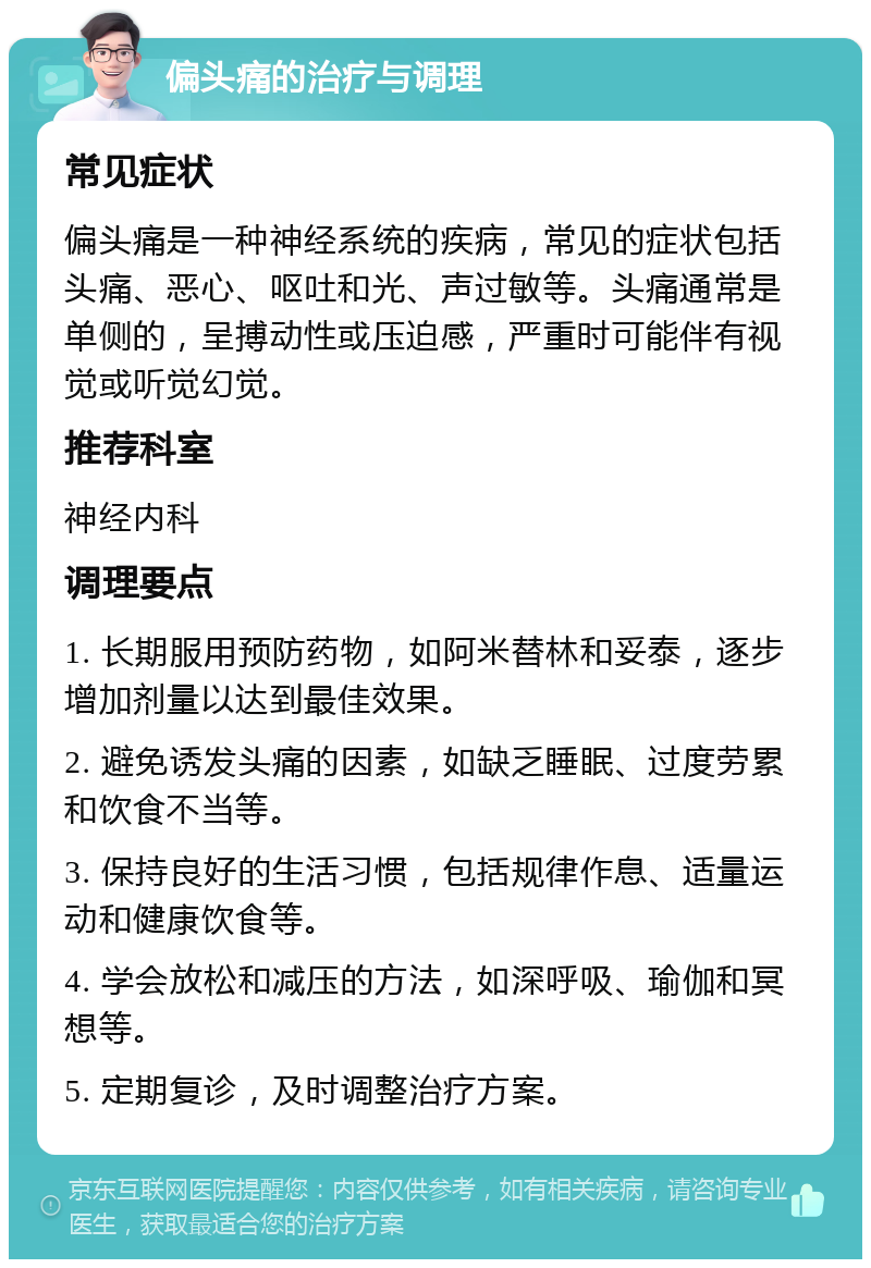 偏头痛的治疗与调理 常见症状 偏头痛是一种神经系统的疾病，常见的症状包括头痛、恶心、呕吐和光、声过敏等。头痛通常是单侧的，呈搏动性或压迫感，严重时可能伴有视觉或听觉幻觉。 推荐科室 神经内科 调理要点 1. 长期服用预防药物，如阿米替林和妥泰，逐步增加剂量以达到最佳效果。 2. 避免诱发头痛的因素，如缺乏睡眠、过度劳累和饮食不当等。 3. 保持良好的生活习惯，包括规律作息、适量运动和健康饮食等。 4. 学会放松和减压的方法，如深呼吸、瑜伽和冥想等。 5. 定期复诊，及时调整治疗方案。