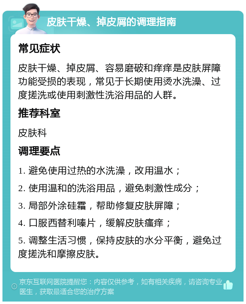 皮肤干燥、掉皮屑的调理指南 常见症状 皮肤干燥、掉皮屑、容易磨破和痒痒是皮肤屏障功能受损的表现，常见于长期使用烫水洗澡、过度搓洗或使用刺激性洗浴用品的人群。 推荐科室 皮肤科 调理要点 1. 避免使用过热的水洗澡，改用温水； 2. 使用温和的洗浴用品，避免刺激性成分； 3. 局部外涂硅霜，帮助修复皮肤屏障； 4. 口服西替利嗪片，缓解皮肤瘙痒； 5. 调整生活习惯，保持皮肤的水分平衡，避免过度搓洗和摩擦皮肤。