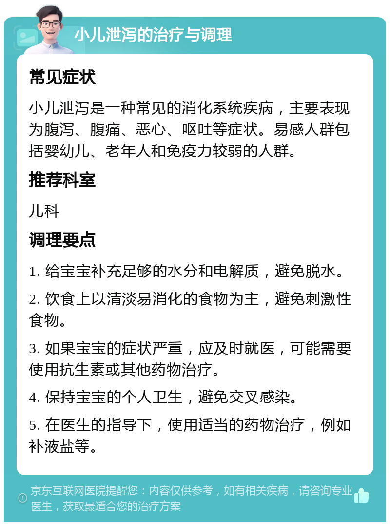 小儿泄泻的治疗与调理 常见症状 小儿泄泻是一种常见的消化系统疾病，主要表现为腹泻、腹痛、恶心、呕吐等症状。易感人群包括婴幼儿、老年人和免疫力较弱的人群。 推荐科室 儿科 调理要点 1. 给宝宝补充足够的水分和电解质，避免脱水。 2. 饮食上以清淡易消化的食物为主，避免刺激性食物。 3. 如果宝宝的症状严重，应及时就医，可能需要使用抗生素或其他药物治疗。 4. 保持宝宝的个人卫生，避免交叉感染。 5. 在医生的指导下，使用适当的药物治疗，例如补液盐等。