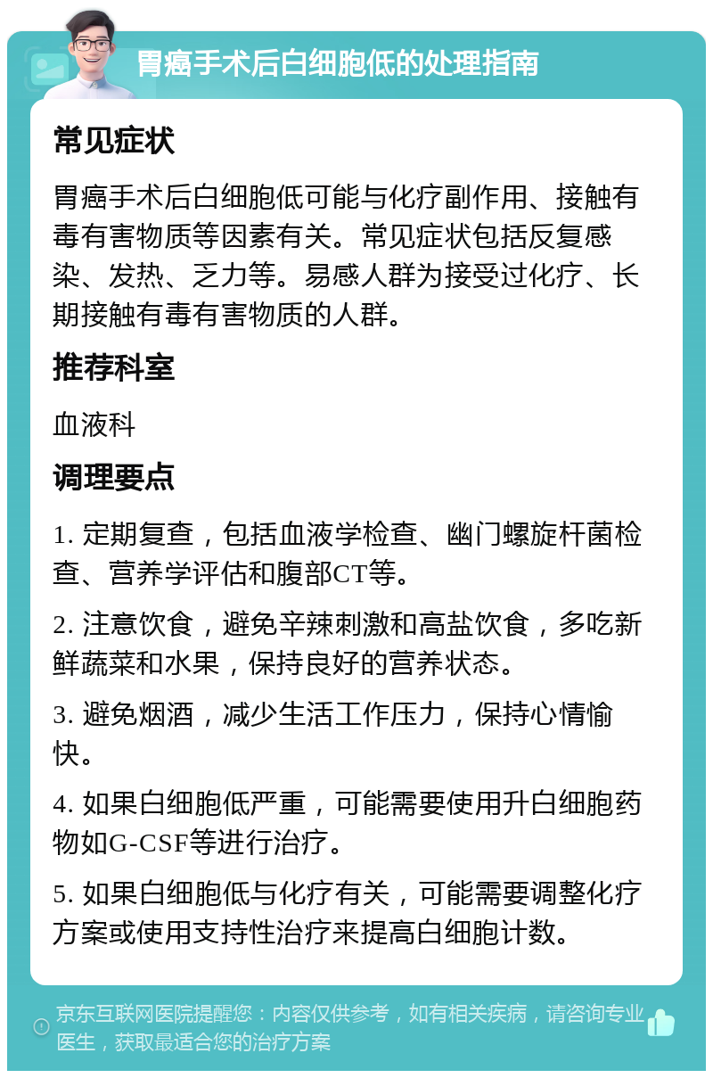 胃癌手术后白细胞低的处理指南 常见症状 胃癌手术后白细胞低可能与化疗副作用、接触有毒有害物质等因素有关。常见症状包括反复感染、发热、乏力等。易感人群为接受过化疗、长期接触有毒有害物质的人群。 推荐科室 血液科 调理要点 1. 定期复查，包括血液学检查、幽门螺旋杆菌检查、营养学评估和腹部CT等。 2. 注意饮食，避免辛辣刺激和高盐饮食，多吃新鲜蔬菜和水果，保持良好的营养状态。 3. 避免烟酒，减少生活工作压力，保持心情愉快。 4. 如果白细胞低严重，可能需要使用升白细胞药物如G-CSF等进行治疗。 5. 如果白细胞低与化疗有关，可能需要调整化疗方案或使用支持性治疗来提高白细胞计数。