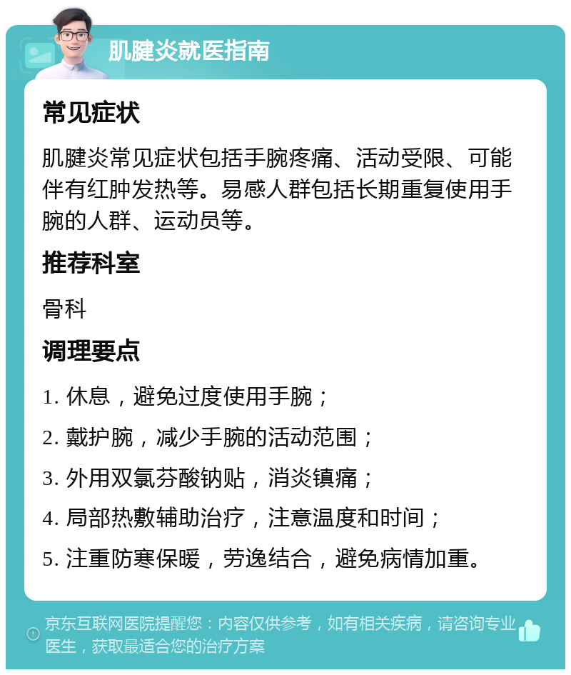 肌腱炎就医指南 常见症状 肌腱炎常见症状包括手腕疼痛、活动受限、可能伴有红肿发热等。易感人群包括长期重复使用手腕的人群、运动员等。 推荐科室 骨科 调理要点 1. 休息，避免过度使用手腕； 2. 戴护腕，减少手腕的活动范围； 3. 外用双氯芬酸钠贴，消炎镇痛； 4. 局部热敷辅助治疗，注意温度和时间； 5. 注重防寒保暖，劳逸结合，避免病情加重。