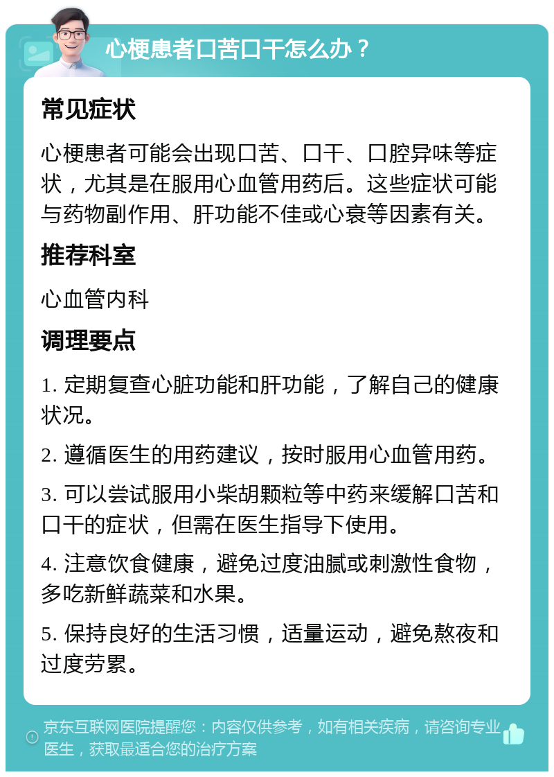 心梗患者口苦口干怎么办？ 常见症状 心梗患者可能会出现口苦、口干、口腔异味等症状，尤其是在服用心血管用药后。这些症状可能与药物副作用、肝功能不佳或心衰等因素有关。 推荐科室 心血管内科 调理要点 1. 定期复查心脏功能和肝功能，了解自己的健康状况。 2. 遵循医生的用药建议，按时服用心血管用药。 3. 可以尝试服用小柴胡颗粒等中药来缓解口苦和口干的症状，但需在医生指导下使用。 4. 注意饮食健康，避免过度油腻或刺激性食物，多吃新鲜蔬菜和水果。 5. 保持良好的生活习惯，适量运动，避免熬夜和过度劳累。