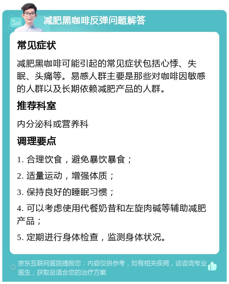 减肥黑咖啡反弹问题解答 常见症状 减肥黑咖啡可能引起的常见症状包括心悸、失眠、头痛等。易感人群主要是那些对咖啡因敏感的人群以及长期依赖减肥产品的人群。 推荐科室 内分泌科或营养科 调理要点 1. 合理饮食，避免暴饮暴食； 2. 适量运动，增强体质； 3. 保持良好的睡眠习惯； 4. 可以考虑使用代餐奶昔和左旋肉碱等辅助减肥产品； 5. 定期进行身体检查，监测身体状况。