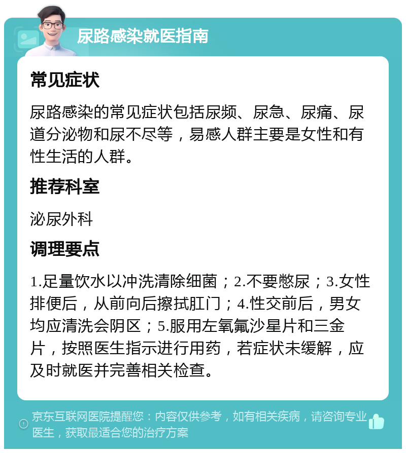 尿路感染就医指南 常见症状 尿路感染的常见症状包括尿频、尿急、尿痛、尿道分泌物和尿不尽等，易感人群主要是女性和有性生活的人群。 推荐科室 泌尿外科 调理要点 1.足量饮水以冲洗清除细菌；2.不要憋尿；3.女性排便后，从前向后擦拭肛门；4.性交前后，男女均应清洗会阴区；5.服用左氧氟沙星片和三金片，按照医生指示进行用药，若症状未缓解，应及时就医并完善相关检查。