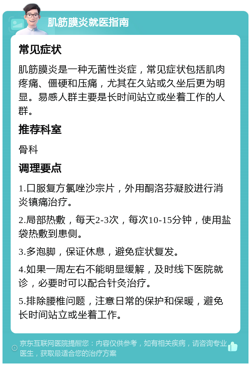 肌筋膜炎就医指南 常见症状 肌筋膜炎是一种无菌性炎症，常见症状包括肌肉疼痛、僵硬和压痛，尤其在久站或久坐后更为明显。易感人群主要是长时间站立或坐着工作的人群。 推荐科室 骨科 调理要点 1.口服复方氯唑沙宗片，外用酮洛芬凝胶进行消炎镇痛治疗。 2.局部热敷，每天2-3次，每次10-15分钟，使用盐袋热敷到患侧。 3.多泡脚，保证休息，避免症状复发。 4.如果一周左右不能明显缓解，及时线下医院就诊，必要时可以配合针灸治疗。 5.排除腰椎问题，注意日常的保护和保暖，避免长时间站立或坐着工作。