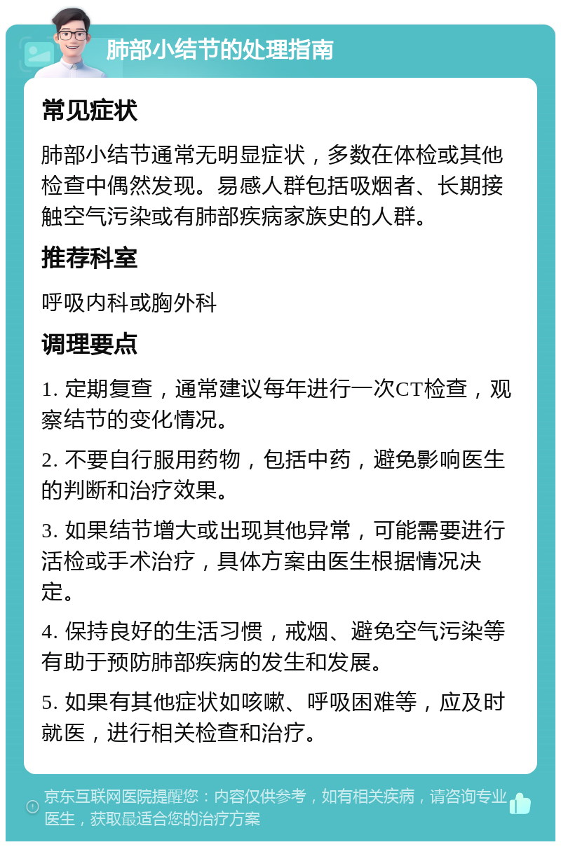 肺部小结节的处理指南 常见症状 肺部小结节通常无明显症状，多数在体检或其他检查中偶然发现。易感人群包括吸烟者、长期接触空气污染或有肺部疾病家族史的人群。 推荐科室 呼吸内科或胸外科 调理要点 1. 定期复查，通常建议每年进行一次CT检查，观察结节的变化情况。 2. 不要自行服用药物，包括中药，避免影响医生的判断和治疗效果。 3. 如果结节增大或出现其他异常，可能需要进行活检或手术治疗，具体方案由医生根据情况决定。 4. 保持良好的生活习惯，戒烟、避免空气污染等有助于预防肺部疾病的发生和发展。 5. 如果有其他症状如咳嗽、呼吸困难等，应及时就医，进行相关检查和治疗。