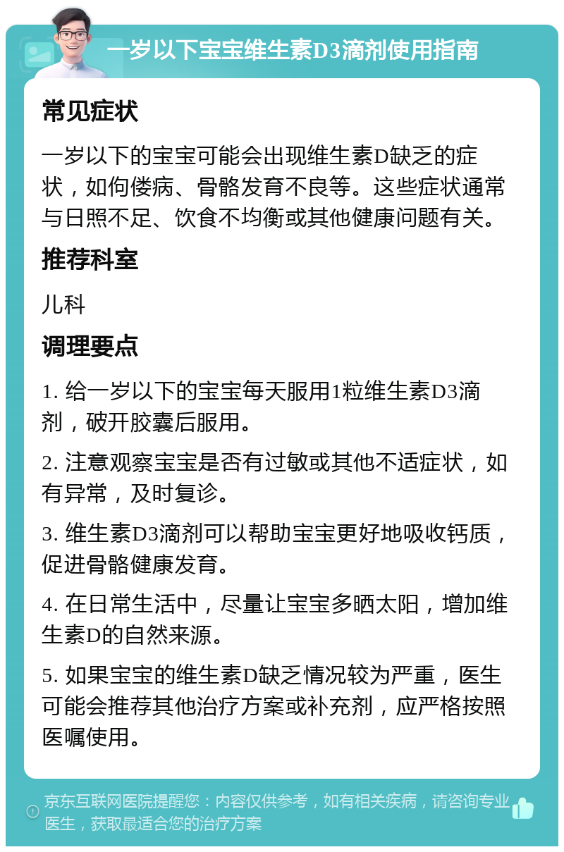 一岁以下宝宝维生素D3滴剂使用指南 常见症状 一岁以下的宝宝可能会出现维生素D缺乏的症状，如佝偻病、骨骼发育不良等。这些症状通常与日照不足、饮食不均衡或其他健康问题有关。 推荐科室 儿科 调理要点 1. 给一岁以下的宝宝每天服用1粒维生素D3滴剂，破开胶囊后服用。 2. 注意观察宝宝是否有过敏或其他不适症状，如有异常，及时复诊。 3. 维生素D3滴剂可以帮助宝宝更好地吸收钙质，促进骨骼健康发育。 4. 在日常生活中，尽量让宝宝多晒太阳，增加维生素D的自然来源。 5. 如果宝宝的维生素D缺乏情况较为严重，医生可能会推荐其他治疗方案或补充剂，应严格按照医嘱使用。