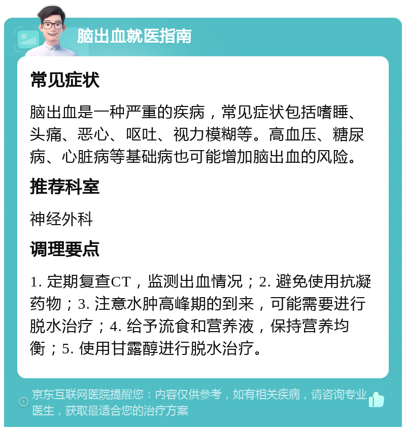 脑出血就医指南 常见症状 脑出血是一种严重的疾病，常见症状包括嗜睡、头痛、恶心、呕吐、视力模糊等。高血压、糖尿病、心脏病等基础病也可能增加脑出血的风险。 推荐科室 神经外科 调理要点 1. 定期复查CT，监测出血情况；2. 避免使用抗凝药物；3. 注意水肿高峰期的到来，可能需要进行脱水治疗；4. 给予流食和营养液，保持营养均衡；5. 使用甘露醇进行脱水治疗。