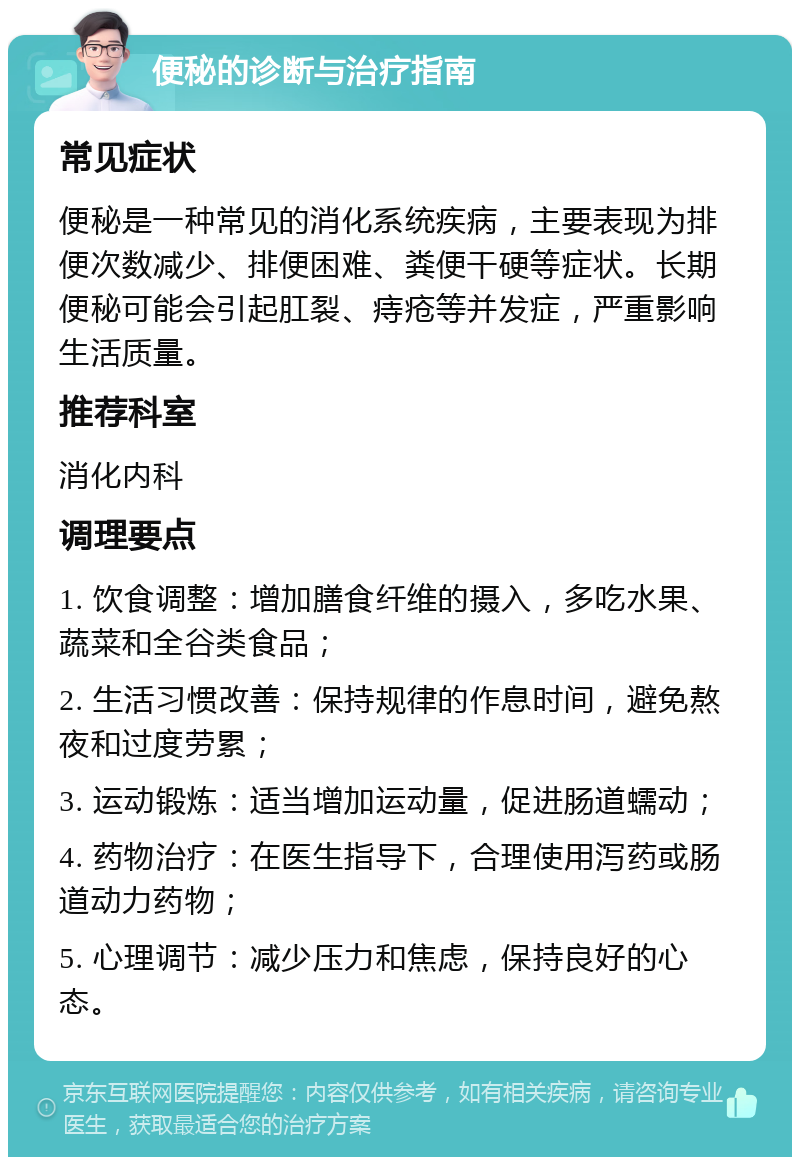 便秘的诊断与治疗指南 常见症状 便秘是一种常见的消化系统疾病，主要表现为排便次数减少、排便困难、粪便干硬等症状。长期便秘可能会引起肛裂、痔疮等并发症，严重影响生活质量。 推荐科室 消化内科 调理要点 1. 饮食调整：增加膳食纤维的摄入，多吃水果、蔬菜和全谷类食品； 2. 生活习惯改善：保持规律的作息时间，避免熬夜和过度劳累； 3. 运动锻炼：适当增加运动量，促进肠道蠕动； 4. 药物治疗：在医生指导下，合理使用泻药或肠道动力药物； 5. 心理调节：减少压力和焦虑，保持良好的心态。