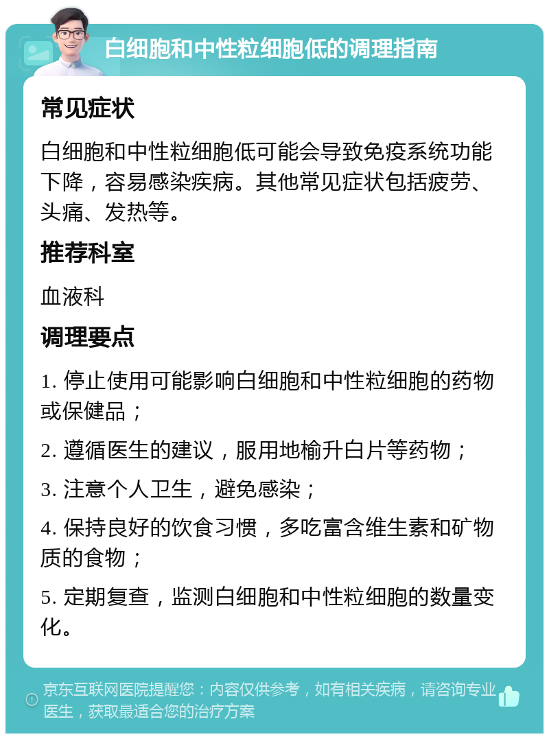 白细胞和中性粒细胞低的调理指南 常见症状 白细胞和中性粒细胞低可能会导致免疫系统功能下降，容易感染疾病。其他常见症状包括疲劳、头痛、发热等。 推荐科室 血液科 调理要点 1. 停止使用可能影响白细胞和中性粒细胞的药物或保健品； 2. 遵循医生的建议，服用地榆升白片等药物； 3. 注意个人卫生，避免感染； 4. 保持良好的饮食习惯，多吃富含维生素和矿物质的食物； 5. 定期复查，监测白细胞和中性粒细胞的数量变化。