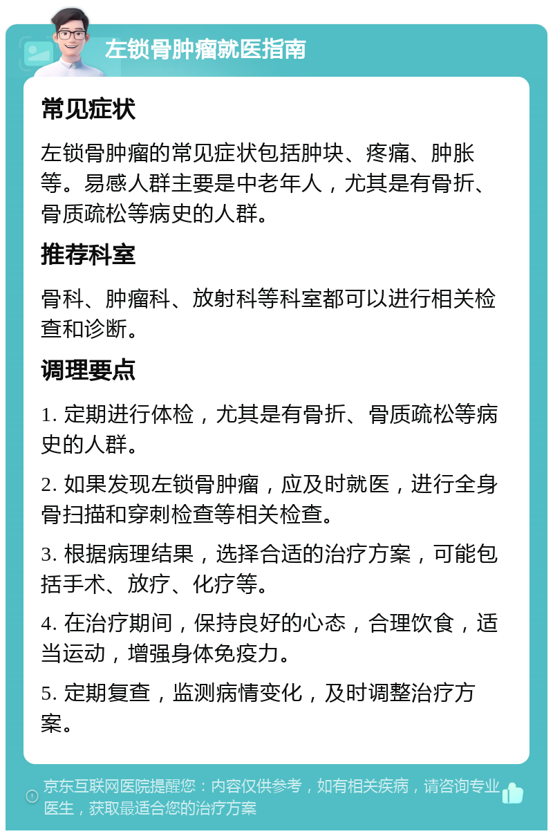 左锁骨肿瘤就医指南 常见症状 左锁骨肿瘤的常见症状包括肿块、疼痛、肿胀等。易感人群主要是中老年人，尤其是有骨折、骨质疏松等病史的人群。 推荐科室 骨科、肿瘤科、放射科等科室都可以进行相关检查和诊断。 调理要点 1. 定期进行体检，尤其是有骨折、骨质疏松等病史的人群。 2. 如果发现左锁骨肿瘤，应及时就医，进行全身骨扫描和穿刺检查等相关检查。 3. 根据病理结果，选择合适的治疗方案，可能包括手术、放疗、化疗等。 4. 在治疗期间，保持良好的心态，合理饮食，适当运动，增强身体免疫力。 5. 定期复查，监测病情变化，及时调整治疗方案。