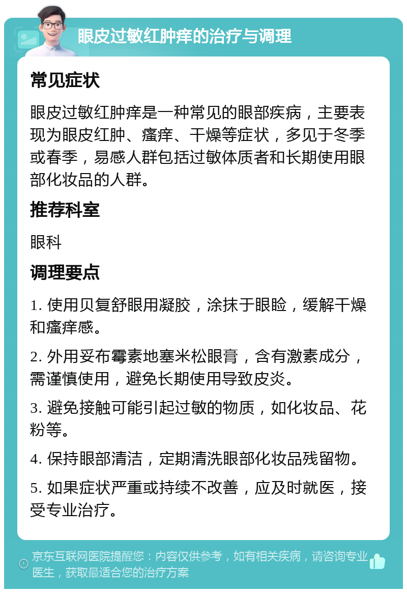 眼皮过敏红肿痒的治疗与调理 常见症状 眼皮过敏红肿痒是一种常见的眼部疾病，主要表现为眼皮红肿、瘙痒、干燥等症状，多见于冬季或春季，易感人群包括过敏体质者和长期使用眼部化妆品的人群。 推荐科室 眼科 调理要点 1. 使用贝复舒眼用凝胶，涂抹于眼睑，缓解干燥和瘙痒感。 2. 外用妥布霉素地塞米松眼膏，含有激素成分，需谨慎使用，避免长期使用导致皮炎。 3. 避免接触可能引起过敏的物质，如化妆品、花粉等。 4. 保持眼部清洁，定期清洗眼部化妆品残留物。 5. 如果症状严重或持续不改善，应及时就医，接受专业治疗。