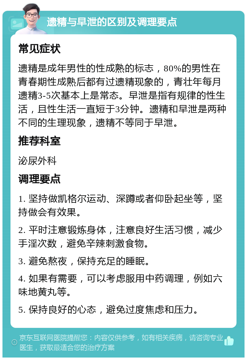 遗精与早泄的区别及调理要点 常见症状 遗精是成年男性的性成熟的标志，80%的男性在青春期性成熟后都有过遗精现象的，青壮年每月遗精3-5次基本上是常态。早泄是指有规律的性生活，且性生活一直短于3分钟。遗精和早泄是两种不同的生理现象，遗精不等同于早泄。 推荐科室 泌尿外科 调理要点 1. 坚持做凯格尔运动、深蹲或者仰卧起坐等，坚持做会有效果。 2. 平时注意锻炼身体，注意良好生活习惯，减少手淫次数，避免辛辣刺激食物。 3. 避免熬夜，保持充足的睡眠。 4. 如果有需要，可以考虑服用中药调理，例如六味地黄丸等。 5. 保持良好的心态，避免过度焦虑和压力。