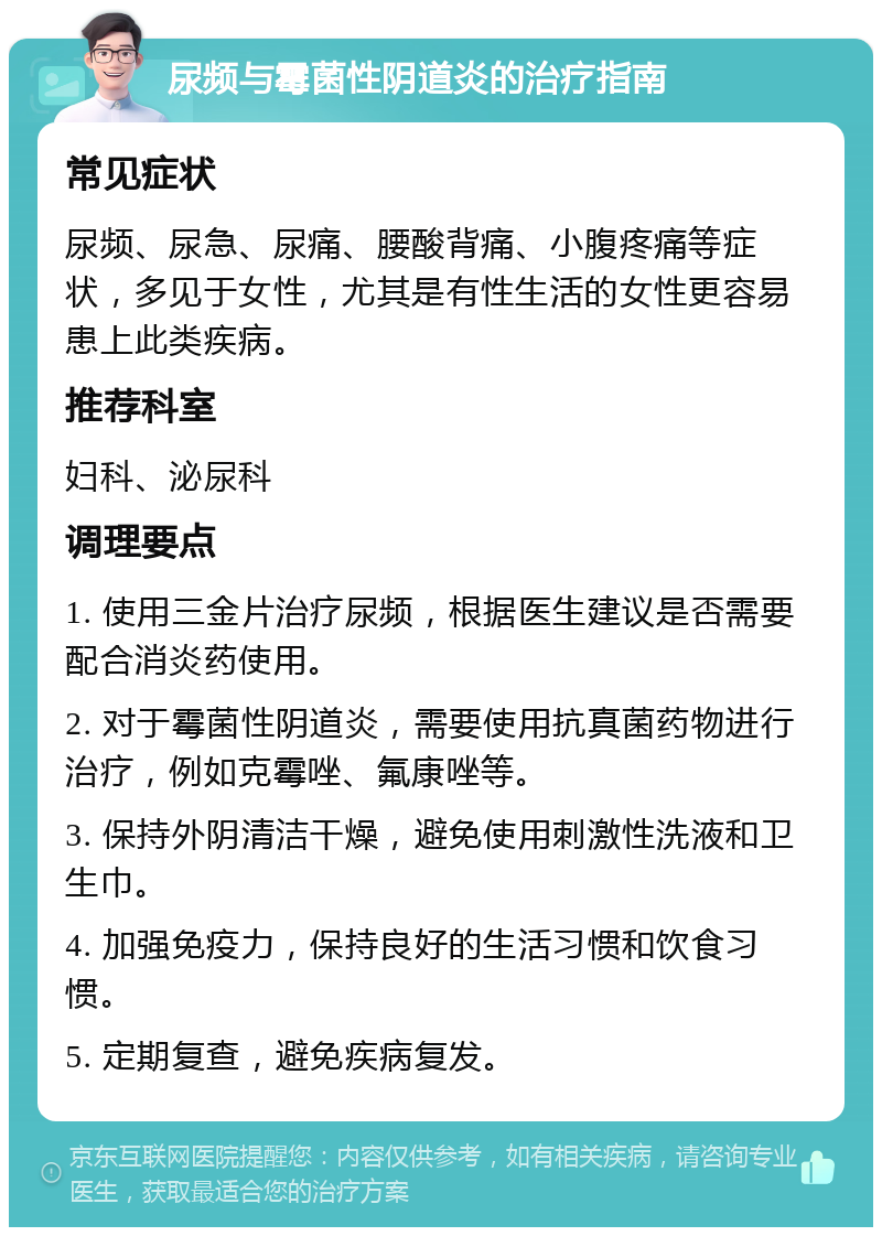 尿频与霉菌性阴道炎的治疗指南 常见症状 尿频、尿急、尿痛、腰酸背痛、小腹疼痛等症状，多见于女性，尤其是有性生活的女性更容易患上此类疾病。 推荐科室 妇科、泌尿科 调理要点 1. 使用三金片治疗尿频，根据医生建议是否需要配合消炎药使用。 2. 对于霉菌性阴道炎，需要使用抗真菌药物进行治疗，例如克霉唑、氟康唑等。 3. 保持外阴清洁干燥，避免使用刺激性洗液和卫生巾。 4. 加强免疫力，保持良好的生活习惯和饮食习惯。 5. 定期复查，避免疾病复发。