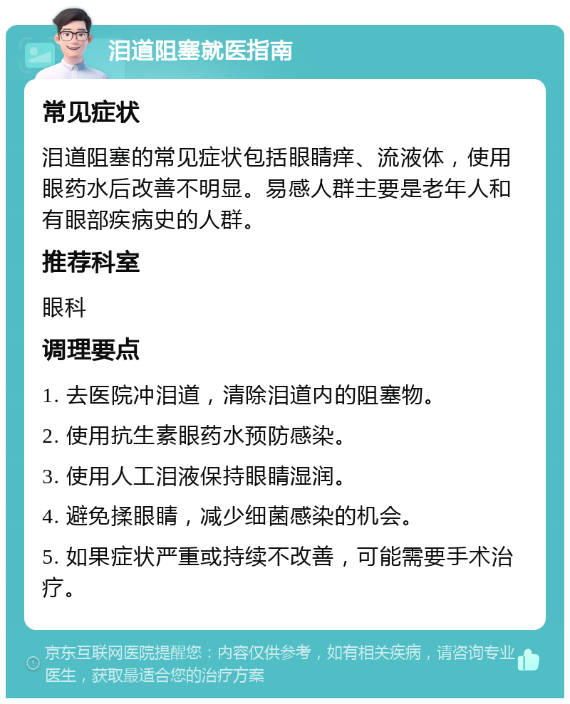 泪道阻塞就医指南 常见症状 泪道阻塞的常见症状包括眼睛痒、流液体，使用眼药水后改善不明显。易感人群主要是老年人和有眼部疾病史的人群。 推荐科室 眼科 调理要点 1. 去医院冲泪道，清除泪道内的阻塞物。 2. 使用抗生素眼药水预防感染。 3. 使用人工泪液保持眼睛湿润。 4. 避免揉眼睛，减少细菌感染的机会。 5. 如果症状严重或持续不改善，可能需要手术治疗。