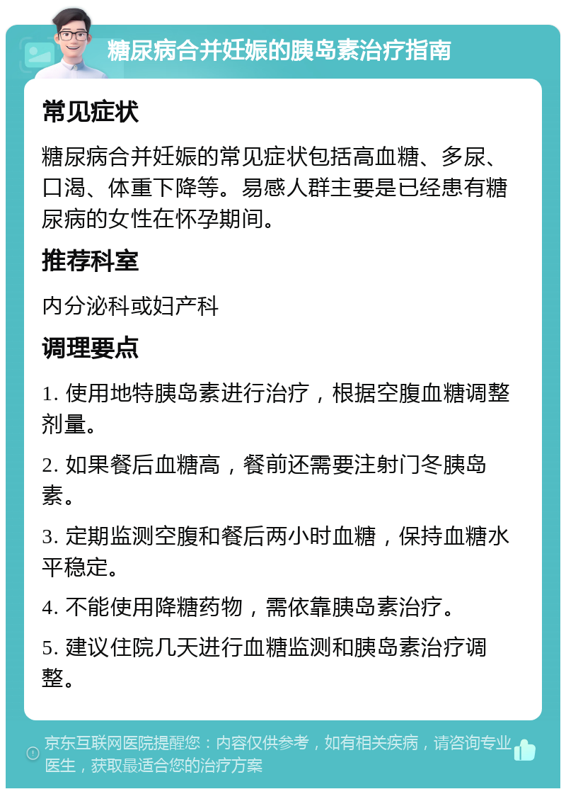 糖尿病合并妊娠的胰岛素治疗指南 常见症状 糖尿病合并妊娠的常见症状包括高血糖、多尿、口渴、体重下降等。易感人群主要是已经患有糖尿病的女性在怀孕期间。 推荐科室 内分泌科或妇产科 调理要点 1. 使用地特胰岛素进行治疗，根据空腹血糖调整剂量。 2. 如果餐后血糖高，餐前还需要注射门冬胰岛素。 3. 定期监测空腹和餐后两小时血糖，保持血糖水平稳定。 4. 不能使用降糖药物，需依靠胰岛素治疗。 5. 建议住院几天进行血糖监测和胰岛素治疗调整。