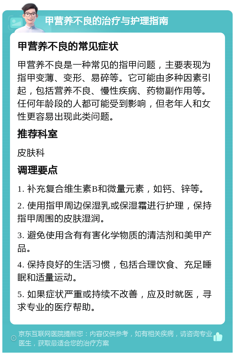 甲营养不良的治疗与护理指南 甲营养不良的常见症状 甲营养不良是一种常见的指甲问题，主要表现为指甲变薄、变形、易碎等。它可能由多种因素引起，包括营养不良、慢性疾病、药物副作用等。任何年龄段的人都可能受到影响，但老年人和女性更容易出现此类问题。 推荐科室 皮肤科 调理要点 1. 补充复合维生素B和微量元素，如钙、锌等。 2. 使用指甲周边保湿乳或保湿霜进行护理，保持指甲周围的皮肤湿润。 3. 避免使用含有有害化学物质的清洁剂和美甲产品。 4. 保持良好的生活习惯，包括合理饮食、充足睡眠和适量运动。 5. 如果症状严重或持续不改善，应及时就医，寻求专业的医疗帮助。