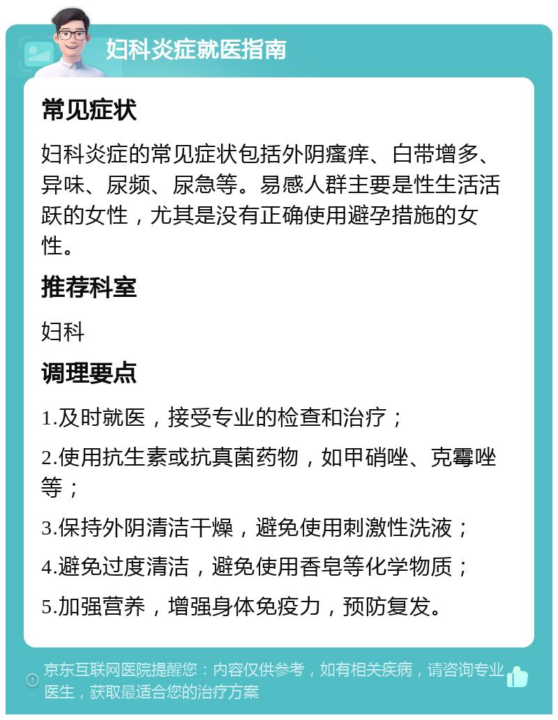 妇科炎症就医指南 常见症状 妇科炎症的常见症状包括外阴瘙痒、白带增多、异味、尿频、尿急等。易感人群主要是性生活活跃的女性，尤其是没有正确使用避孕措施的女性。 推荐科室 妇科 调理要点 1.及时就医，接受专业的检查和治疗； 2.使用抗生素或抗真菌药物，如甲硝唑、克霉唑等； 3.保持外阴清洁干燥，避免使用刺激性洗液； 4.避免过度清洁，避免使用香皂等化学物质； 5.加强营养，增强身体免疫力，预防复发。