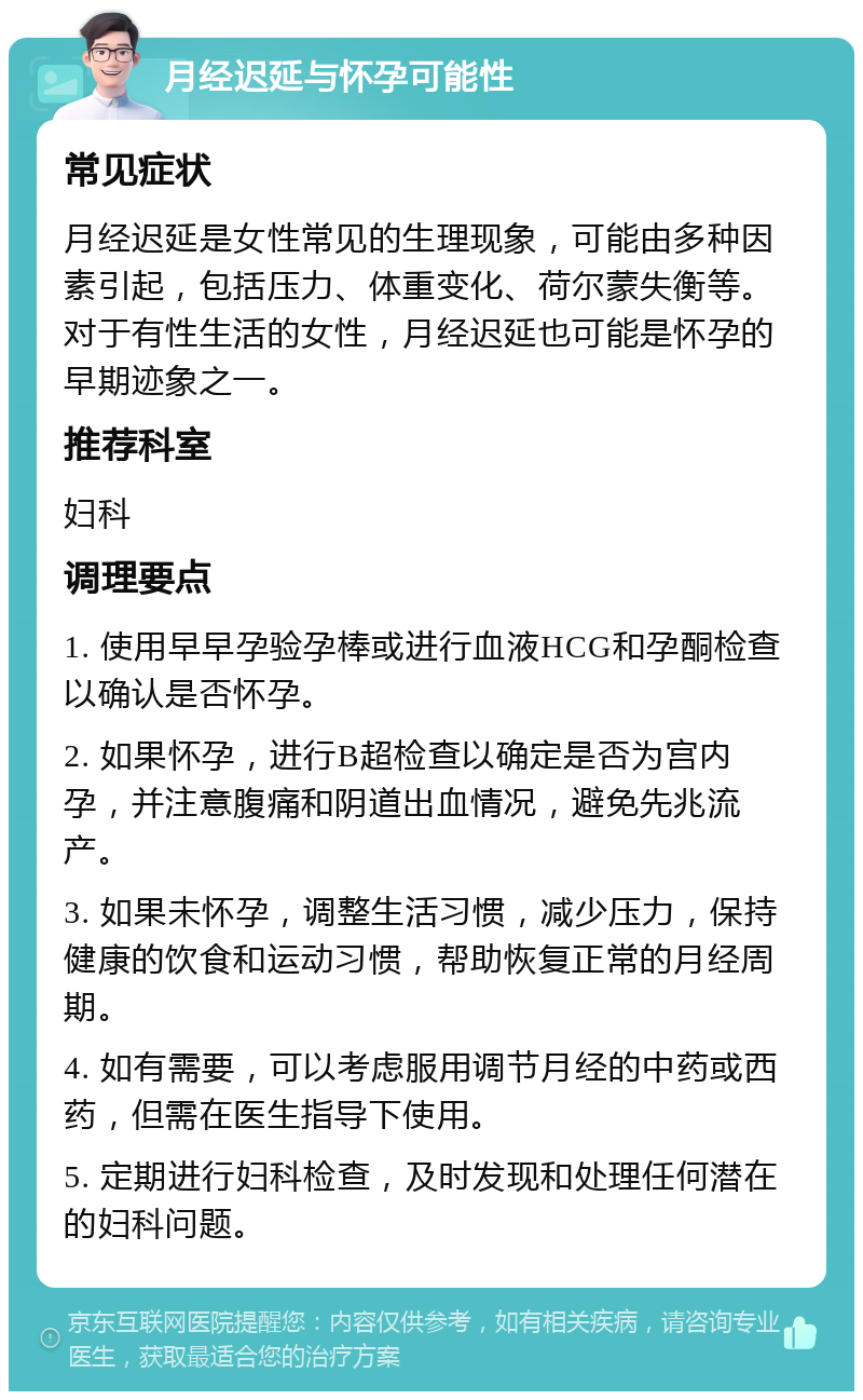 月经迟延与怀孕可能性 常见症状 月经迟延是女性常见的生理现象，可能由多种因素引起，包括压力、体重变化、荷尔蒙失衡等。对于有性生活的女性，月经迟延也可能是怀孕的早期迹象之一。 推荐科室 妇科 调理要点 1. 使用早早孕验孕棒或进行血液HCG和孕酮检查以确认是否怀孕。 2. 如果怀孕，进行B超检查以确定是否为宫内孕，并注意腹痛和阴道出血情况，避免先兆流产。 3. 如果未怀孕，调整生活习惯，减少压力，保持健康的饮食和运动习惯，帮助恢复正常的月经周期。 4. 如有需要，可以考虑服用调节月经的中药或西药，但需在医生指导下使用。 5. 定期进行妇科检查，及时发现和处理任何潜在的妇科问题。