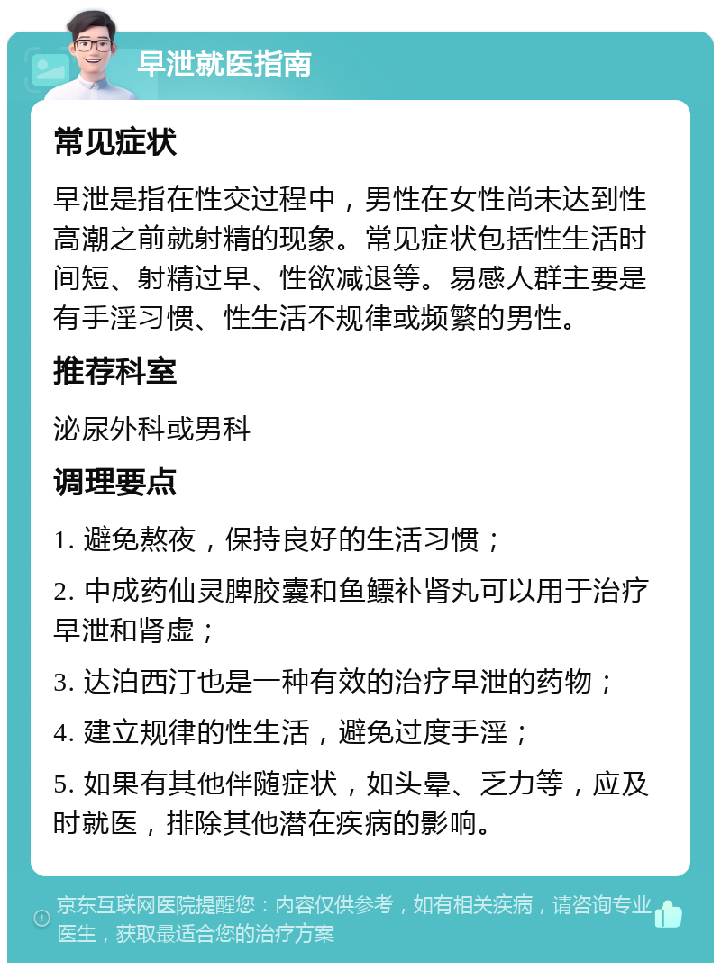 早泄就医指南 常见症状 早泄是指在性交过程中，男性在女性尚未达到性高潮之前就射精的现象。常见症状包括性生活时间短、射精过早、性欲减退等。易感人群主要是有手淫习惯、性生活不规律或频繁的男性。 推荐科室 泌尿外科或男科 调理要点 1. 避免熬夜，保持良好的生活习惯； 2. 中成药仙灵脾胶囊和鱼鳔补肾丸可以用于治疗早泄和肾虚； 3. 达泊西汀也是一种有效的治疗早泄的药物； 4. 建立规律的性生活，避免过度手淫； 5. 如果有其他伴随症状，如头晕、乏力等，应及时就医，排除其他潜在疾病的影响。