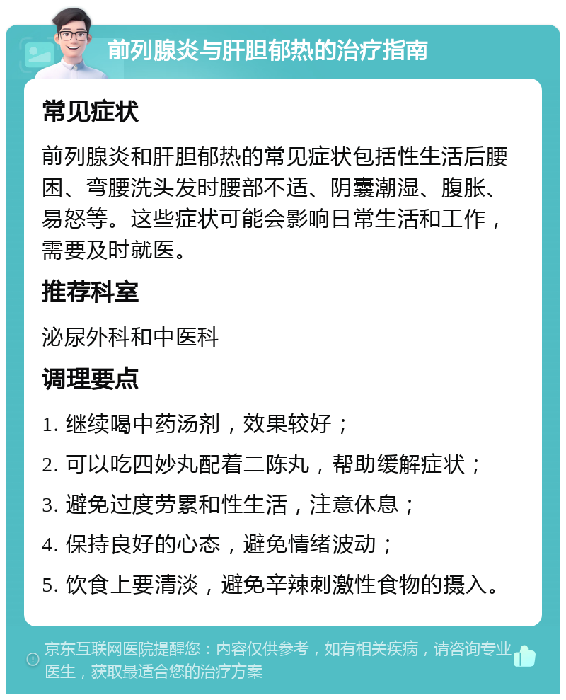 前列腺炎与肝胆郁热的治疗指南 常见症状 前列腺炎和肝胆郁热的常见症状包括性生活后腰困、弯腰洗头发时腰部不适、阴囊潮湿、腹胀、易怒等。这些症状可能会影响日常生活和工作，需要及时就医。 推荐科室 泌尿外科和中医科 调理要点 1. 继续喝中药汤剂，效果较好； 2. 可以吃四妙丸配着二陈丸，帮助缓解症状； 3. 避免过度劳累和性生活，注意休息； 4. 保持良好的心态，避免情绪波动； 5. 饮食上要清淡，避免辛辣刺激性食物的摄入。