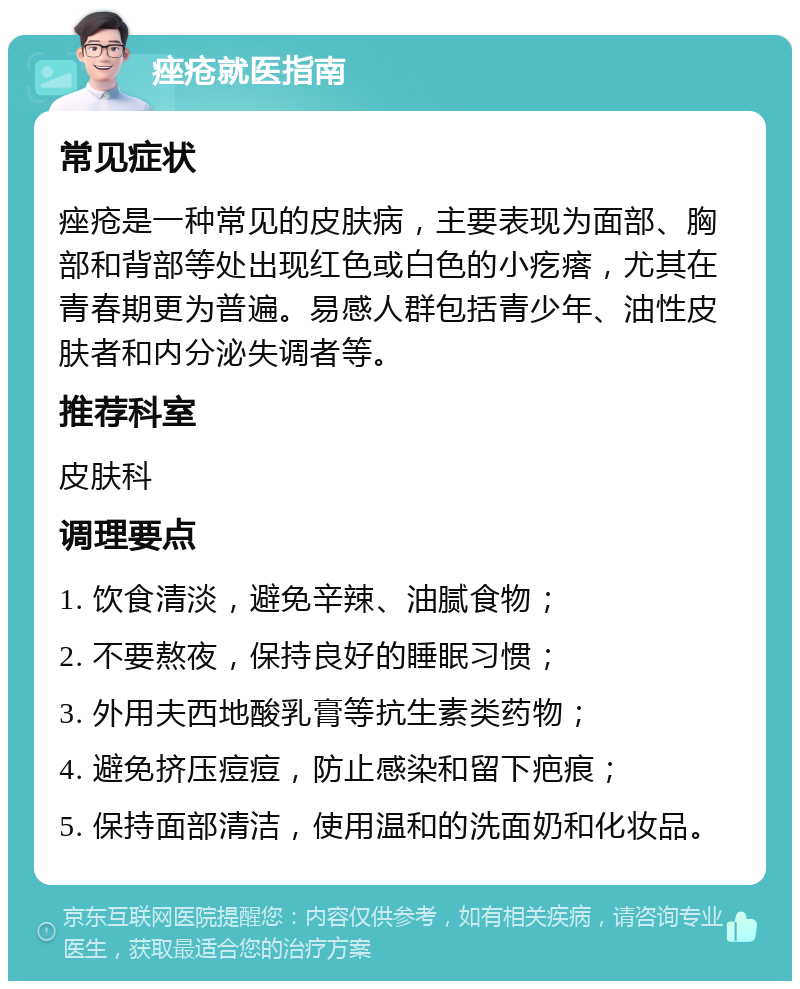 痤疮就医指南 常见症状 痤疮是一种常见的皮肤病，主要表现为面部、胸部和背部等处出现红色或白色的小疙瘩，尤其在青春期更为普遍。易感人群包括青少年、油性皮肤者和内分泌失调者等。 推荐科室 皮肤科 调理要点 1. 饮食清淡，避免辛辣、油腻食物； 2. 不要熬夜，保持良好的睡眠习惯； 3. 外用夫西地酸乳膏等抗生素类药物； 4. 避免挤压痘痘，防止感染和留下疤痕； 5. 保持面部清洁，使用温和的洗面奶和化妆品。