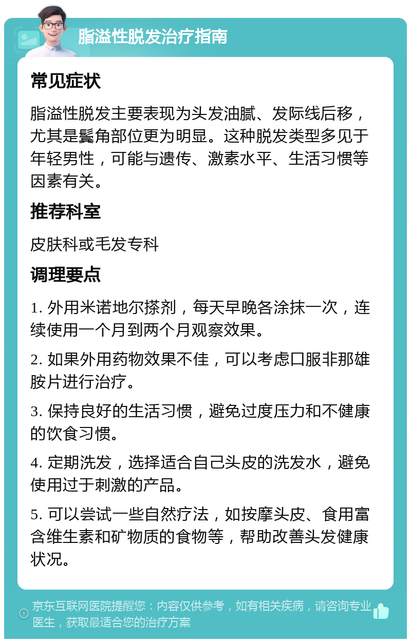 脂溢性脱发治疗指南 常见症状 脂溢性脱发主要表现为头发油腻、发际线后移，尤其是鬓角部位更为明显。这种脱发类型多见于年轻男性，可能与遗传、激素水平、生活习惯等因素有关。 推荐科室 皮肤科或毛发专科 调理要点 1. 外用米诺地尔搽剂，每天早晚各涂抹一次，连续使用一个月到两个月观察效果。 2. 如果外用药物效果不佳，可以考虑口服非那雄胺片进行治疗。 3. 保持良好的生活习惯，避免过度压力和不健康的饮食习惯。 4. 定期洗发，选择适合自己头皮的洗发水，避免使用过于刺激的产品。 5. 可以尝试一些自然疗法，如按摩头皮、食用富含维生素和矿物质的食物等，帮助改善头发健康状况。