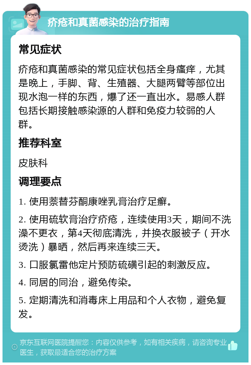 疥疮和真菌感染的治疗指南 常见症状 疥疮和真菌感染的常见症状包括全身瘙痒，尤其是晚上，手脚、背、生殖器、大腿两臂等部位出现水泡一样的东西，爆了还一直出水。易感人群包括长期接触感染源的人群和免疫力较弱的人群。 推荐科室 皮肤科 调理要点 1. 使用萘替芬酮康唑乳膏治疗足癣。 2. 使用硫软膏治疗疥疮，连续使用3天，期间不洗澡不更衣，第4天彻底清洗，并换衣服被子（开水烫洗）暴晒，然后再来连续三天。 3. 口服氯雷他定片预防硫磺引起的刺激反应。 4. 同居的同治，避免传染。 5. 定期清洗和消毒床上用品和个人衣物，避免复发。