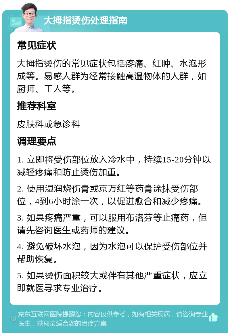 大拇指烫伤处理指南 常见症状 大拇指烫伤的常见症状包括疼痛、红肿、水泡形成等。易感人群为经常接触高温物体的人群，如厨师、工人等。 推荐科室 皮肤科或急诊科 调理要点 1. 立即将受伤部位放入冷水中，持续15-20分钟以减轻疼痛和防止烫伤加重。 2. 使用湿润烧伤膏或京万红等药膏涂抹受伤部位，4到6小时涂一次，以促进愈合和减少疼痛。 3. 如果疼痛严重，可以服用布洛芬等止痛药，但请先咨询医生或药师的建议。 4. 避免破坏水泡，因为水泡可以保护受伤部位并帮助恢复。 5. 如果烫伤面积较大或伴有其他严重症状，应立即就医寻求专业治疗。