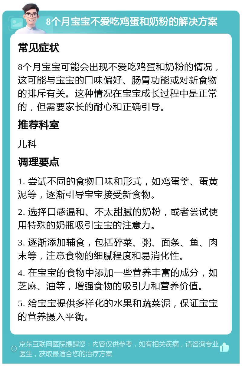 8个月宝宝不爱吃鸡蛋和奶粉的解决方案 常见症状 8个月宝宝可能会出现不爱吃鸡蛋和奶粉的情况，这可能与宝宝的口味偏好、肠胃功能或对新食物的排斥有关。这种情况在宝宝成长过程中是正常的，但需要家长的耐心和正确引导。 推荐科室 儿科 调理要点 1. 尝试不同的食物口味和形式，如鸡蛋羹、蛋黄泥等，逐渐引导宝宝接受新食物。 2. 选择口感温和、不太甜腻的奶粉，或者尝试使用特殊的奶瓶吸引宝宝的注意力。 3. 逐渐添加辅食，包括碎菜、粥、面条、鱼、肉末等，注意食物的细腻程度和易消化性。 4. 在宝宝的食物中添加一些营养丰富的成分，如芝麻、油等，增强食物的吸引力和营养价值。 5. 给宝宝提供多样化的水果和蔬菜泥，保证宝宝的营养摄入平衡。