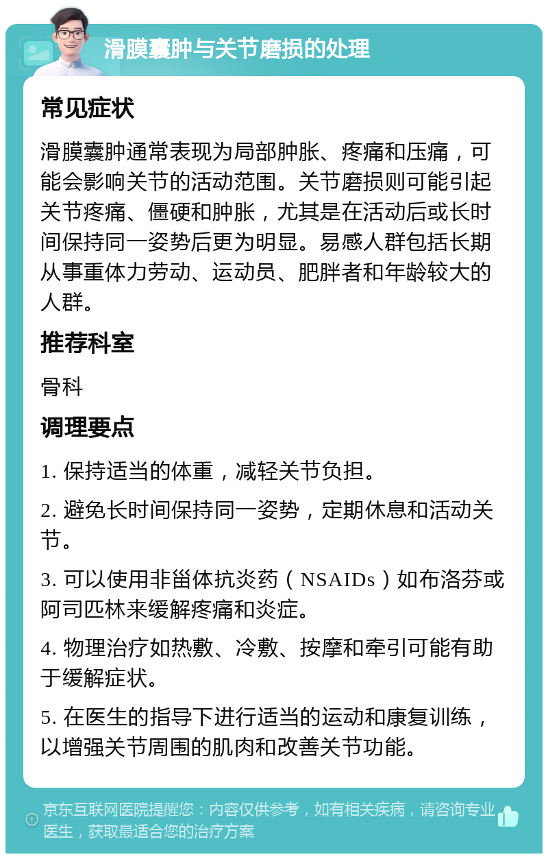 滑膜囊肿与关节磨损的处理 常见症状 滑膜囊肿通常表现为局部肿胀、疼痛和压痛，可能会影响关节的活动范围。关节磨损则可能引起关节疼痛、僵硬和肿胀，尤其是在活动后或长时间保持同一姿势后更为明显。易感人群包括长期从事重体力劳动、运动员、肥胖者和年龄较大的人群。 推荐科室 骨科 调理要点 1. 保持适当的体重，减轻关节负担。 2. 避免长时间保持同一姿势，定期休息和活动关节。 3. 可以使用非甾体抗炎药（NSAIDs）如布洛芬或阿司匹林来缓解疼痛和炎症。 4. 物理治疗如热敷、冷敷、按摩和牵引可能有助于缓解症状。 5. 在医生的指导下进行适当的运动和康复训练，以增强关节周围的肌肉和改善关节功能。