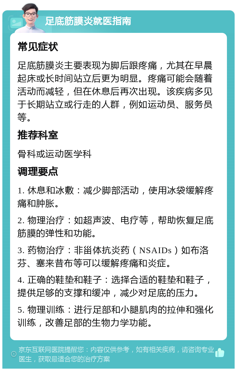 足底筋膜炎就医指南 常见症状 足底筋膜炎主要表现为脚后跟疼痛，尤其在早晨起床或长时间站立后更为明显。疼痛可能会随着活动而减轻，但在休息后再次出现。该疾病多见于长期站立或行走的人群，例如运动员、服务员等。 推荐科室 骨科或运动医学科 调理要点 1. 休息和冰敷：减少脚部活动，使用冰袋缓解疼痛和肿胀。 2. 物理治疗：如超声波、电疗等，帮助恢复足底筋膜的弹性和功能。 3. 药物治疗：非甾体抗炎药（NSAIDs）如布洛芬、塞来昔布等可以缓解疼痛和炎症。 4. 正确的鞋垫和鞋子：选择合适的鞋垫和鞋子，提供足够的支撑和缓冲，减少对足底的压力。 5. 物理训练：进行足部和小腿肌肉的拉伸和强化训练，改善足部的生物力学功能。