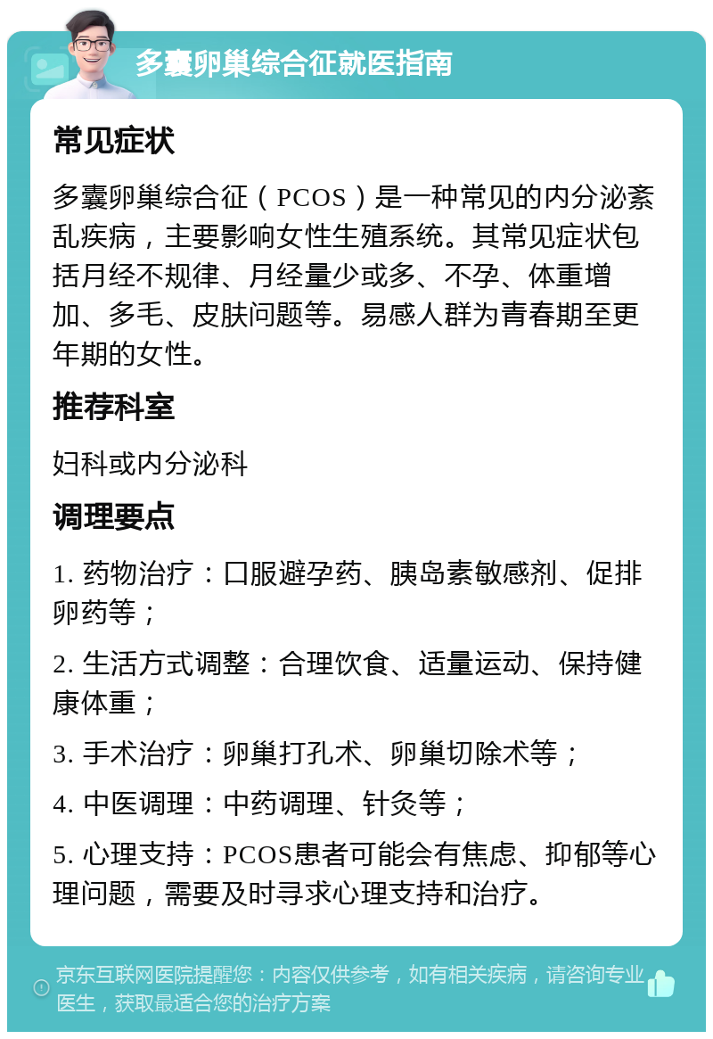 多囊卵巢综合征就医指南 常见症状 多囊卵巢综合征（PCOS）是一种常见的内分泌紊乱疾病，主要影响女性生殖系统。其常见症状包括月经不规律、月经量少或多、不孕、体重增加、多毛、皮肤问题等。易感人群为青春期至更年期的女性。 推荐科室 妇科或内分泌科 调理要点 1. 药物治疗：口服避孕药、胰岛素敏感剂、促排卵药等； 2. 生活方式调整：合理饮食、适量运动、保持健康体重； 3. 手术治疗：卵巢打孔术、卵巢切除术等； 4. 中医调理：中药调理、针灸等； 5. 心理支持：PCOS患者可能会有焦虑、抑郁等心理问题，需要及时寻求心理支持和治疗。