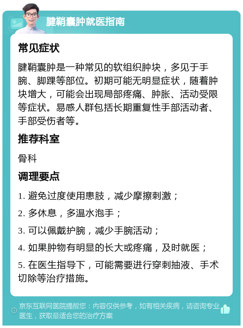 腱鞘囊肿就医指南 常见症状 腱鞘囊肿是一种常见的软组织肿块，多见于手腕、脚踝等部位。初期可能无明显症状，随着肿块增大，可能会出现局部疼痛、肿胀、活动受限等症状。易感人群包括长期重复性手部活动者、手部受伤者等。 推荐科室 骨科 调理要点 1. 避免过度使用患肢，减少摩擦刺激； 2. 多休息，多温水泡手； 3. 可以佩戴护腕，减少手腕活动； 4. 如果肿物有明显的长大或疼痛，及时就医； 5. 在医生指导下，可能需要进行穿刺抽液、手术切除等治疗措施。