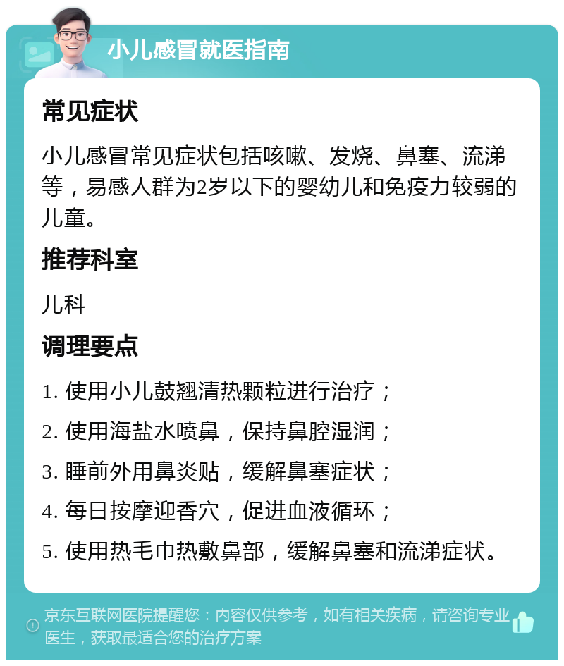 小儿感冒就医指南 常见症状 小儿感冒常见症状包括咳嗽、发烧、鼻塞、流涕等，易感人群为2岁以下的婴幼儿和免疫力较弱的儿童。 推荐科室 儿科 调理要点 1. 使用小儿鼓翘清热颗粒进行治疗； 2. 使用海盐水喷鼻，保持鼻腔湿润； 3. 睡前外用鼻炎贴，缓解鼻塞症状； 4. 每日按摩迎香穴，促进血液循环； 5. 使用热毛巾热敷鼻部，缓解鼻塞和流涕症状。