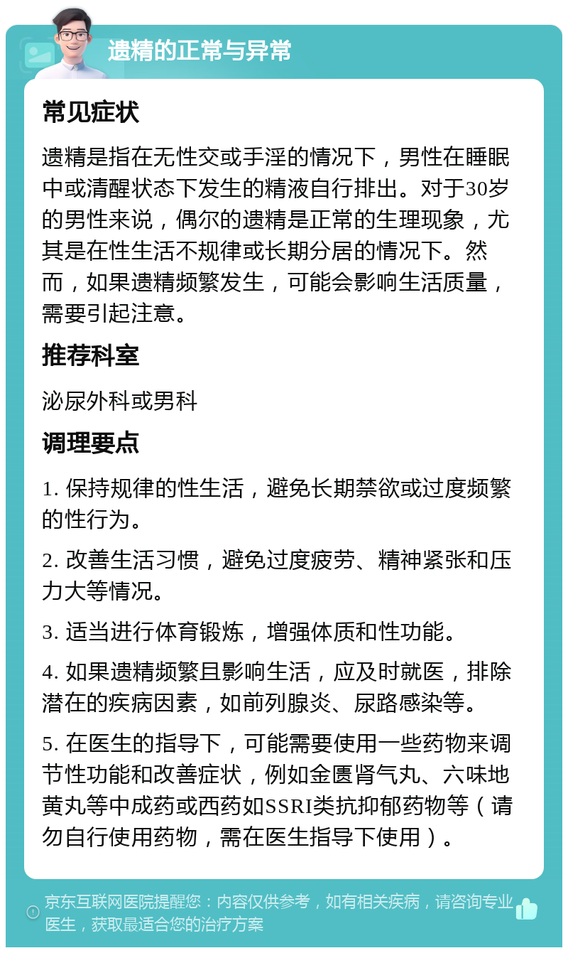 遗精的正常与异常 常见症状 遗精是指在无性交或手淫的情况下，男性在睡眠中或清醒状态下发生的精液自行排出。对于30岁的男性来说，偶尔的遗精是正常的生理现象，尤其是在性生活不规律或长期分居的情况下。然而，如果遗精频繁发生，可能会影响生活质量，需要引起注意。 推荐科室 泌尿外科或男科 调理要点 1. 保持规律的性生活，避免长期禁欲或过度频繁的性行为。 2. 改善生活习惯，避免过度疲劳、精神紧张和压力大等情况。 3. 适当进行体育锻炼，增强体质和性功能。 4. 如果遗精频繁且影响生活，应及时就医，排除潜在的疾病因素，如前列腺炎、尿路感染等。 5. 在医生的指导下，可能需要使用一些药物来调节性功能和改善症状，例如金匮肾气丸、六味地黄丸等中成药或西药如SSRI类抗抑郁药物等（请勿自行使用药物，需在医生指导下使用）。