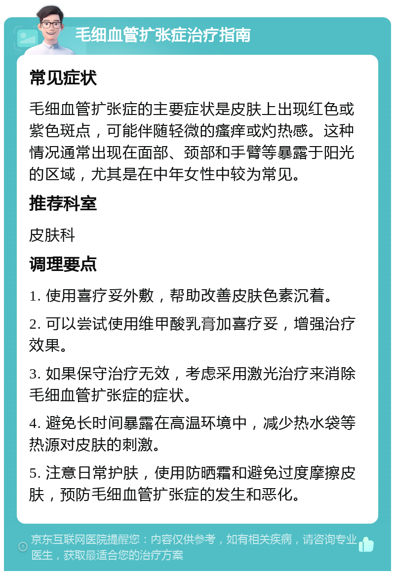 毛细血管扩张症治疗指南 常见症状 毛细血管扩张症的主要症状是皮肤上出现红色或紫色斑点，可能伴随轻微的瘙痒或灼热感。这种情况通常出现在面部、颈部和手臂等暴露于阳光的区域，尤其是在中年女性中较为常见。 推荐科室 皮肤科 调理要点 1. 使用喜疗妥外敷，帮助改善皮肤色素沉着。 2. 可以尝试使用维甲酸乳膏加喜疗妥，增强治疗效果。 3. 如果保守治疗无效，考虑采用激光治疗来消除毛细血管扩张症的症状。 4. 避免长时间暴露在高温环境中，减少热水袋等热源对皮肤的刺激。 5. 注意日常护肤，使用防晒霜和避免过度摩擦皮肤，预防毛细血管扩张症的发生和恶化。