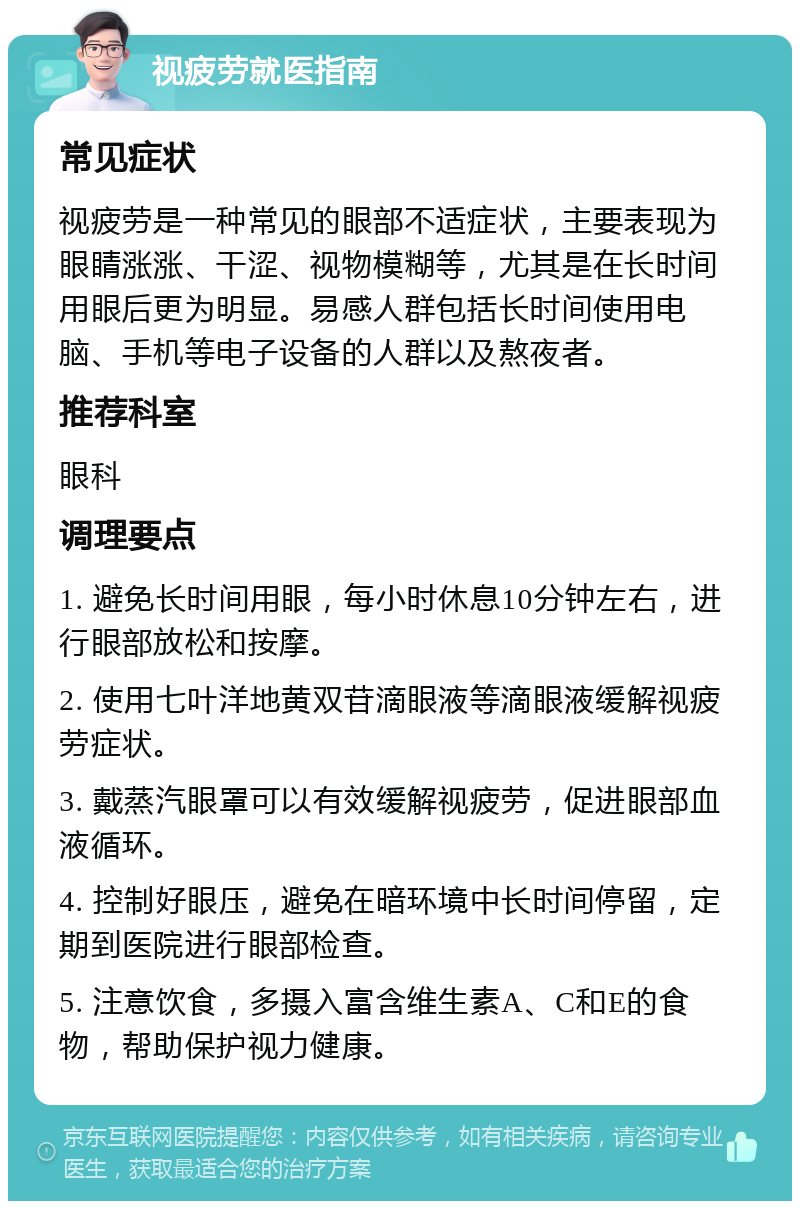 视疲劳就医指南 常见症状 视疲劳是一种常见的眼部不适症状，主要表现为眼睛涨涨、干涩、视物模糊等，尤其是在长时间用眼后更为明显。易感人群包括长时间使用电脑、手机等电子设备的人群以及熬夜者。 推荐科室 眼科 调理要点 1. 避免长时间用眼，每小时休息10分钟左右，进行眼部放松和按摩。 2. 使用七叶洋地黄双苷滴眼液等滴眼液缓解视疲劳症状。 3. 戴蒸汽眼罩可以有效缓解视疲劳，促进眼部血液循环。 4. 控制好眼压，避免在暗环境中长时间停留，定期到医院进行眼部检查。 5. 注意饮食，多摄入富含维生素A、C和E的食物，帮助保护视力健康。