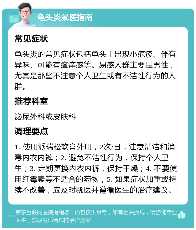 龟头炎就医指南 常见症状 龟头炎的常见症状包括龟头上出现小疱疹、伴有异味、可能有瘙痒感等。易感人群主要是男性，尤其是那些不注意个人卫生或有不洁性行为的人群。 推荐科室 泌尿外科或皮肤科 调理要点 1. 使用派瑞松软膏外用，2次/日，注意清洁和消毒内衣内裤；2. 避免不洁性行为，保持个人卫生；3. 定期更换内衣内裤，保持干燥；4. 不要使用红霉素等不适合的药物；5. 如果症状加重或持续不改善，应及时就医并遵循医生的治疗建议。