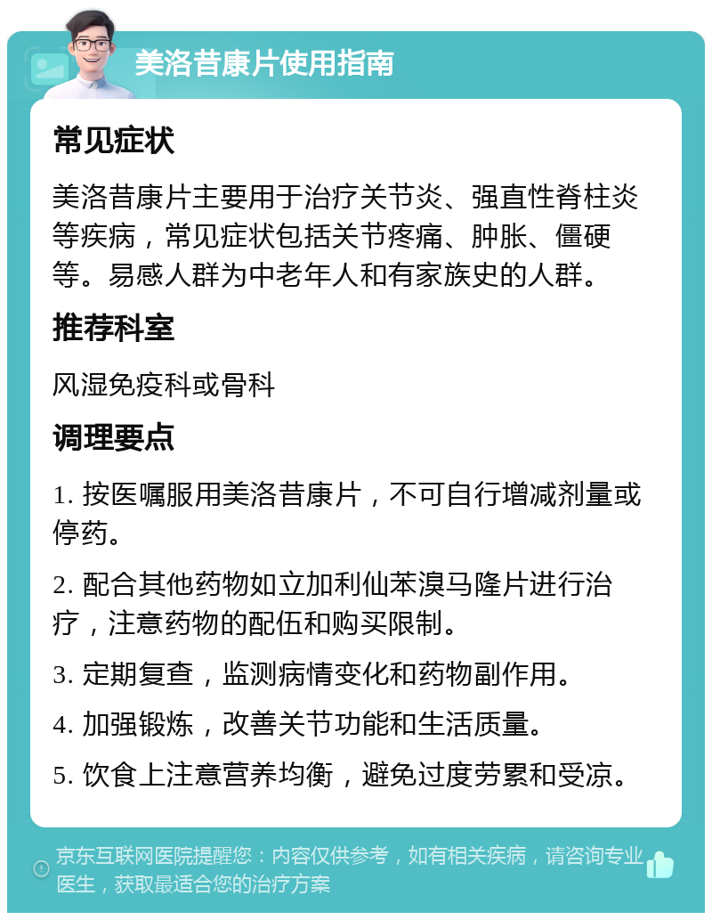 美洛昔康片使用指南 常见症状 美洛昔康片主要用于治疗关节炎、强直性脊柱炎等疾病，常见症状包括关节疼痛、肿胀、僵硬等。易感人群为中老年人和有家族史的人群。 推荐科室 风湿免疫科或骨科 调理要点 1. 按医嘱服用美洛昔康片，不可自行增减剂量或停药。 2. 配合其他药物如立加利仙苯溴马隆片进行治疗，注意药物的配伍和购买限制。 3. 定期复查，监测病情变化和药物副作用。 4. 加强锻炼，改善关节功能和生活质量。 5. 饮食上注意营养均衡，避免过度劳累和受凉。