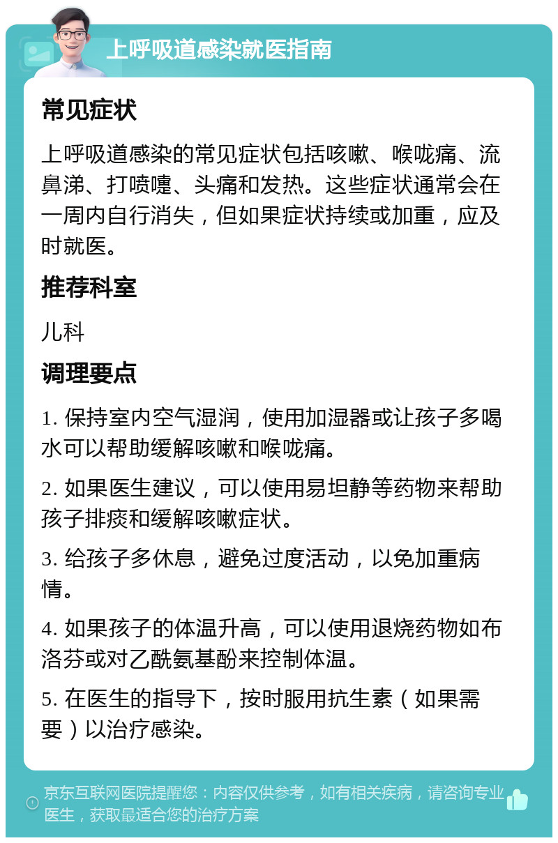 上呼吸道感染就医指南 常见症状 上呼吸道感染的常见症状包括咳嗽、喉咙痛、流鼻涕、打喷嚏、头痛和发热。这些症状通常会在一周内自行消失，但如果症状持续或加重，应及时就医。 推荐科室 儿科 调理要点 1. 保持室内空气湿润，使用加湿器或让孩子多喝水可以帮助缓解咳嗽和喉咙痛。 2. 如果医生建议，可以使用易坦静等药物来帮助孩子排痰和缓解咳嗽症状。 3. 给孩子多休息，避免过度活动，以免加重病情。 4. 如果孩子的体温升高，可以使用退烧药物如布洛芬或对乙酰氨基酚来控制体温。 5. 在医生的指导下，按时服用抗生素（如果需要）以治疗感染。