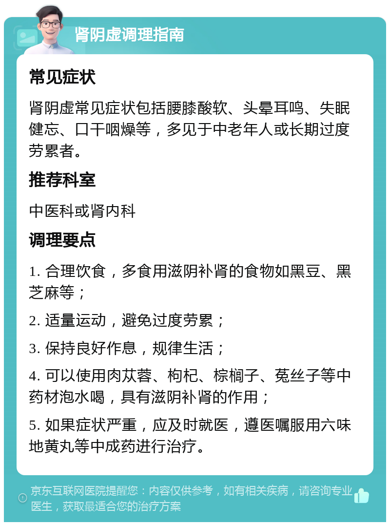 肾阴虚调理指南 常见症状 肾阴虚常见症状包括腰膝酸软、头晕耳鸣、失眠健忘、口干咽燥等，多见于中老年人或长期过度劳累者。 推荐科室 中医科或肾内科 调理要点 1. 合理饮食，多食用滋阴补肾的食物如黑豆、黑芝麻等； 2. 适量运动，避免过度劳累； 3. 保持良好作息，规律生活； 4. 可以使用肉苁蓉、枸杞、棕榈子、菟丝子等中药材泡水喝，具有滋阴补肾的作用； 5. 如果症状严重，应及时就医，遵医嘱服用六味地黄丸等中成药进行治疗。